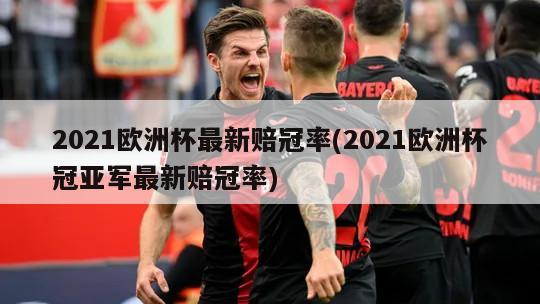 2021欧洲杯最新赔冠率(2021欧洲杯冠亚军最新赔冠率)