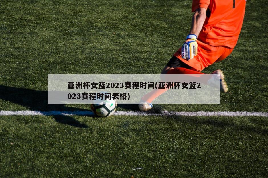 亚洲杯女篮2023赛程时间(亚洲杯女篮2023赛程时间表格)