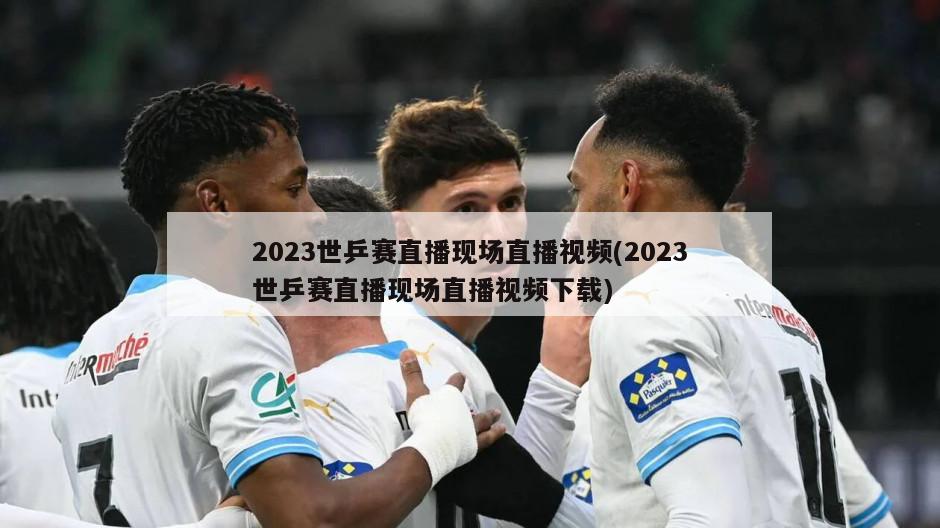 2023世乒赛直播现场直播视频(2023世乒赛直播现场直播视频下载)