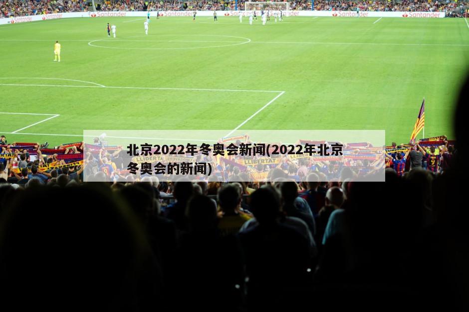 北京2022年冬奥会新闻(2022年北京冬奥会的新闻)